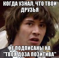 когда узнал, что твои друзья не подписаны на "твоя доза позитива"