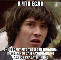 а что если он говорит, что ты его не любишь, потому что сам разлюбил, но боится сказать прямо