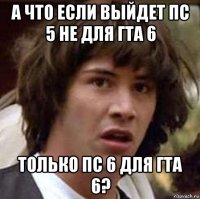 а что если выйдет пс 5 не для гта 6 только пс 6 для гта 6?