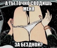 а ты точно сводишь меня за бездной?