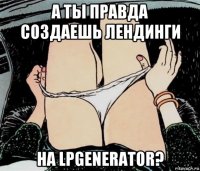 а ты правда создаешь лендинги на lpgenerator?