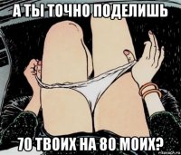 а ты точно поделишь 70 твоих на 80 моих?