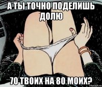 а ты точно поделишь долю 70 твоих на 80 моих?