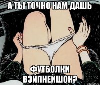 а ты точно нам дашь футболки вэйпнейшон?