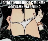 а ты точно пост с моими фотками уберешь? 