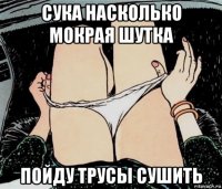 сука насколько мокрая шутка пойду трусы сушить