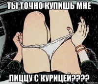 ты точно купишь мне пиццу с курицей????