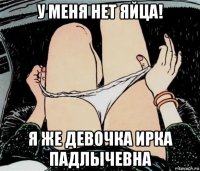 у меня нет яйца! я же девочка ирка падлычевна