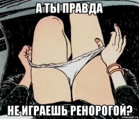 а ты правда не играешь ренорогой?