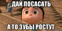 дай посасать а то зубы ростут