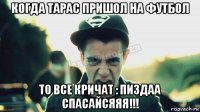 когда тарас пришол на футбол то все кричат : пиздаа спасайсяяя!!!