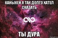 каныкей я так долго хател сказать ты дура