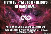 я это ты -ты это я и не кого не надо нам... пришла из бани-и ужасно захотелось твоих обьятий дорогой.надеюсь это не за горами -невеста г