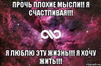 прочь плохие мысли!! я счастливая!!! я люблю эту жизнь!!! я хочу жить!!!