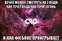 вечно можно смотреть на 3 вещи как течёт вода,как горит огонь и как фк бокс проигрывает