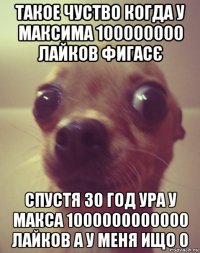 такое чуство когда у максима 100000000 лайков фигасє спустя 30 год ура у макса 1000000000000 лайков а у меня ищо 0