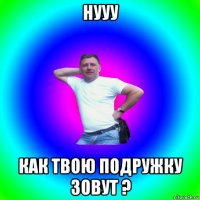 нууу как твою подружку зовут ?