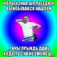 колы узнав шо пыздюк выйобувався нашохи ,,тикы прыидь даже ходыть ска не зможеш,,