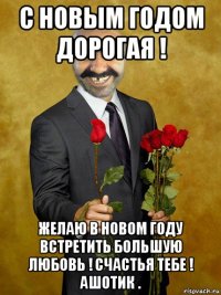 с новым годом дорогая ! желаю в новом году встретить большую любовь ! счастья тебе ! ашотик .