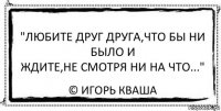 "Любите друг друга,что бы ни было и
Ждите,не смотря ни на что..." © Игорь Кваша