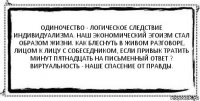 Одиночество - логическое следствие индивидуализма. Наш экономический эгоизм стал образом жизни. Как блеснуть в живом разговоре, лицом к лицу с собеседником, если привык тратить минут пятнадцать на письменный ответ ? Виртуальность - наше спасение от правды. 