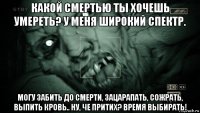 какой смертью ты хочешь умереть? у меня широкий спектр. могу забить до смерти, зацарапать, сожрать, выпить кровь.. ну, че притих? время выбирать!