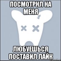 посмотрнл на меня любуешься поставил лайк