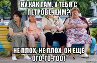 ну,как там, у тебя с петровеченм? не плох, не плох, он ещё ого-го-гоо!