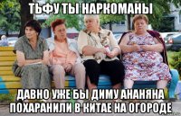 тьфу ты наркоманы давно уже бы диму ананяна похаранили в китае на огороде