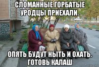 сломанные горбатые уродцы приехали. опять будут ныть и охать. готовь калаш