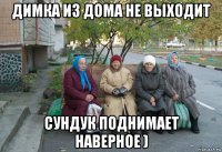 димка из дома не выходит , сундук поднимает наверное )