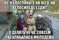 не, ну погляньте на него, на велосипеде ездит о делать неча, совсем расхлябалась молодежь