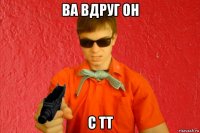 ва вдруг он с тт