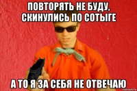 повторять не буду, скинулись по сотыге а то я за себя не отвечаю