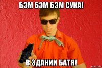 бэм бэм бэм сука! в здании батя!