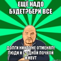 ещё надо будет?бери все долги никто не отменял! люди и с одной почкой живут