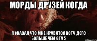 морды друзей когда я сказал что мне нравится вотч догс больше чем gta 5