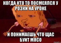 когда кто то посмеялся у розки на уроке и понимаешь что щас буит мясо