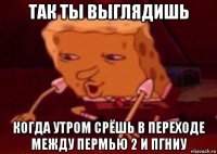 так ты выглядишь когда утром срёшь в переходе между пермью 2 и пгниу