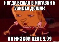 когда бежал в магазин и увидел дошик по низкой цене 9.99