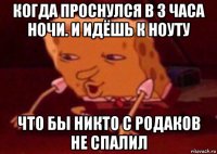 когда проснулся в 3 часа ночи. и идёшь к ноуту что бы никто с родаков не спалил