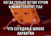 когда только встал утром и мама говорит тебе что сегодня в школе карантин