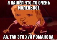 я нашёл что-то очень маленькое аа, так это хуй романова