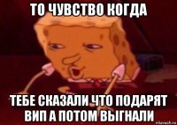 то чувство когда тебе сказали что подарят вип а потом выгнали