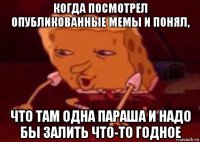 когда посмотрел опубликованные мемы и понял, что там одна параша и надо бы залить что-то годное