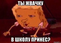 ты жвачку в школу принес?