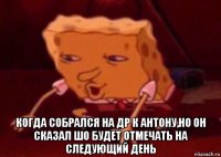  когда собрался на др к антону,но он сказал шо будет отмечать на следующий день