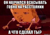 он научился всасывать говно на расстоянии а что сделал ты?