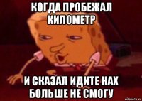 когда пробежал километр и сказал идите нах больше не смогу