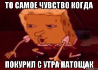 то самое чувство когда покурил с утра натощак